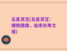 五星灵芝(五星灵芝：拥抱健康，追求长寿之道)