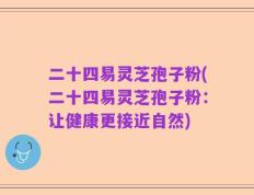 二十四易灵芝孢子粉(二十四易灵芝孢子粉：让健康更接近自然)
