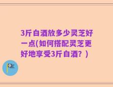 3斤白酒放多少灵芝好一点(如何搭配灵芝更好地享受3斤白酒？)