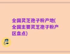 全国灵芝孢子粉产地(全国主要灵芝孢子粉产区盘点)