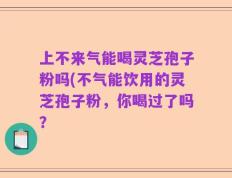 上不来气能喝灵芝孢子粉吗(不气能饮用的灵芝孢子粉，你喝过了吗？