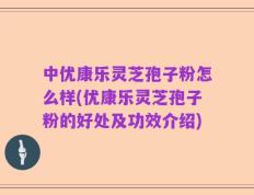 中优康乐灵芝孢子粉怎么样(优康乐灵芝孢子粉的好处及功效介绍)