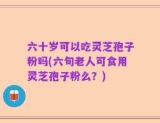 六十岁可以吃灵芝孢子粉吗(六旬老人可食用灵芝孢子粉么？)