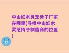 中山红木灵芝椅子厂家在哪里(寻找中山红木灵芝椅子制造商的位置)