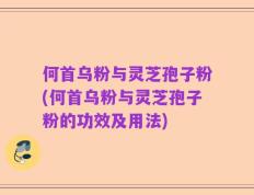何首乌粉与灵芝孢子粉(何首乌粉与灵芝孢子粉的功效及用法)