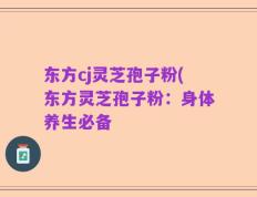 东方cj灵芝孢子粉(东方灵芝孢子粉：身体养生必备