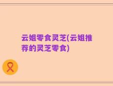 云姐零食灵芝(云姐推荐的灵芝零食)