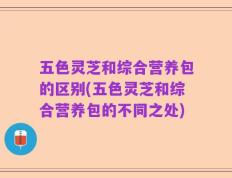 五色灵芝和综合营养包的区别(五色灵芝和综合营养包的不同之处)