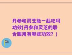 丹参和灵芝能一起吃吗功效(丹参和灵芝的联合服用有哪些功效？)