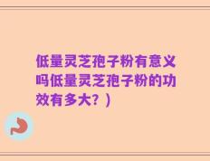 低量灵芝孢子粉有意义吗低量灵芝孢子粉的功效有多大？)