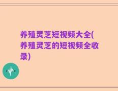 养殖灵芝短视频大全(养殖灵芝的短视频全收录)