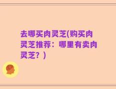 去哪买肉灵芝(购买肉灵芝推荐：哪里有卖肉灵芝？)