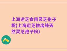 上海运芝食用灵芝孢子粉(上海运芝推出纯天然灵芝孢子粉)