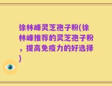 徐林峰灵芝孢子粉(徐林峰推荐的灵芝孢子粉，提高免疫力的好选择)