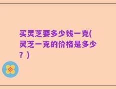 买灵芝要多少钱一克(灵芝一克的价格是多少？)