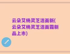 云朵艾杨灵芝洁面新(云朵艾杨灵芝洁面霜新品上市)