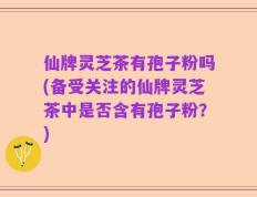 仙牌灵芝茶有孢子粉吗(备受关注的仙牌灵芝茶中是否含有孢子粉？)
