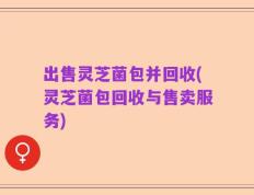 出售灵芝菌包并回收(灵芝菌包回收与售卖服务)