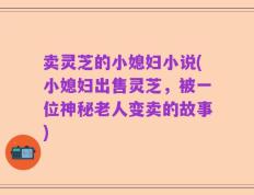 卖灵芝的小媳妇小说(小媳妇出售灵芝，被一位神秘老人变卖的故事)