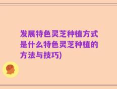 发展特色灵芝种植方式是什么特色灵芝种植的方法与技巧)