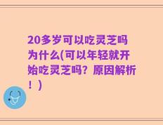 20多岁可以吃灵芝吗为什么(可以年轻就开始吃灵芝吗？原因解析！)