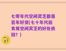 七零年代空间灵芝都是百年好货(七十年代后食用空间灵芝的好处依旧？)