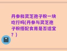 丹参和灵芝孢子粉一块吃行吗(丹参与灵芝孢子粉搭配食用是否适宜？)
