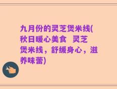 九月份的灵芝煲米线(秋日暖心美食  灵芝煲米线，舒缓身心，滋养味蕾)