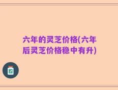 六年的灵芝价格(六年后灵芝价格稳中有升)