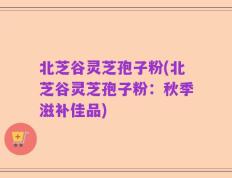 北芝谷灵芝孢子粉(北芝谷灵芝孢子粉：秋季滋补佳品)