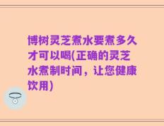 博树灵芝煮水要煮多久才可以喝(正确的灵芝水煮制时间，让您健康饮用)