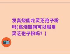 发高烧能吃灵芝孢子粉吗(高烧期间可以服用灵芝孢子粉吗？)