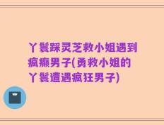 丫鬟踩灵芝救小姐遇到疯癫男子(勇救小姐的丫鬟遭遇疯狂男子)