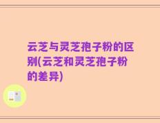 云芝与灵芝孢子粉的区别(云芝和灵芝孢子粉的差异)