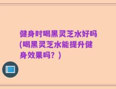 健身时喝黑灵芝水好吗(喝黑灵芝水能提升健身效果吗？)