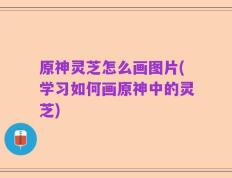 原神灵芝怎么画图片(学习如何画原神中的灵芝)