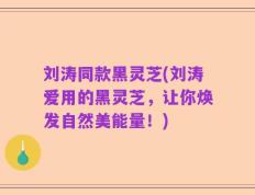 刘涛同款黑灵芝(刘涛爱用的黑灵芝，让你焕发自然美能量！)