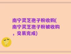 南宁灵芝孢子粉收购(南宁灵芝孢子粉被收购，交易完成)