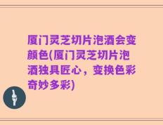 厦门灵芝切片泡酒会变颜色(厦门灵芝切片泡酒独具匠心，变换色彩奇妙多彩)