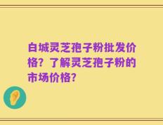 白城灵芝孢子粉批发价格？了解灵芝孢子粉的市场价格？