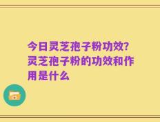 今日灵芝孢子粉功效？灵芝孢子粉的功效和作用是什么
