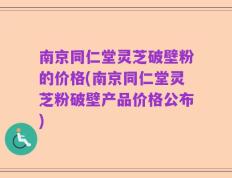 南京同仁堂灵芝破壁粉的价格(南京同仁堂灵芝粉破壁产品价格公布)