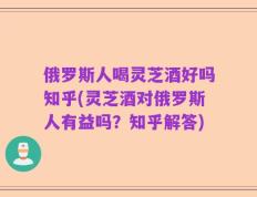 俄罗斯人喝灵芝酒好吗知乎(灵芝酒对俄罗斯人有益吗？知乎解答)
