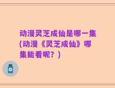 动漫灵芝成仙是哪一集(动漫《灵芝成仙》哪集能看呢？)