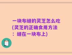 一块布缝的灵芝怎么吃(灵芝的正确食用方法：缝在一块布上)