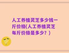 人工养植灵芝多少钱一斤价格(人工养植灵芝每斤价格是多少？)