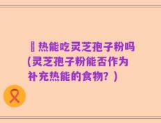 內热能吃灵芝孢子粉吗(灵芝孢子粉能否作为补充热能的食物？)