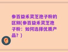 参百益禾灵芝孢子粉的区别(参百益禾灵芝孢子粉：如何选择优质产品？)