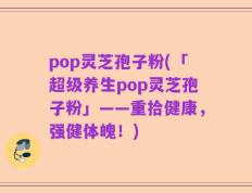 pop灵芝孢子粉(「超级养生pop灵芝孢子粉」——重拾健康，强健体魄！)