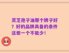 灵芝孢子油那个牌子好？好的品牌具备的条件这些一个不能少！